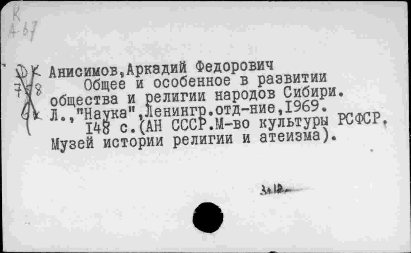 ﻿Анисимов,Аркадий Федорович
Общее и особенное в развитии общества и религии народов Сибири. Л. "Наука",ленингр.отд-ние,19ЬУ.
148 с.(АН СССР.М-во культуры РСФСР» Музей истории религии и атеизма).